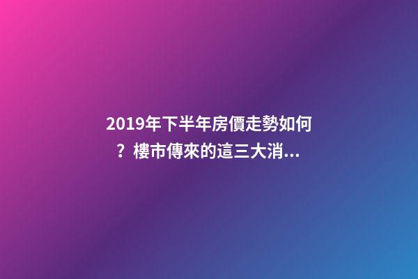 2019年下半年房價走勢如何？樓市傳來的這三大消息！